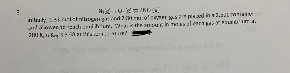 5.
N₂(g) + O₂ (g) 2NO(g)
Initially, 1.33 mol of nitrogen gas and 2.80 mol of oxygen gas are placed in a 2.50L container
and allowed to reach equilibrium. What is the amount in moles of each gas at equilibrium at
200 K, if Keq is 8.68 at this temperature?
(aq) (rad) + N₂00)
do left