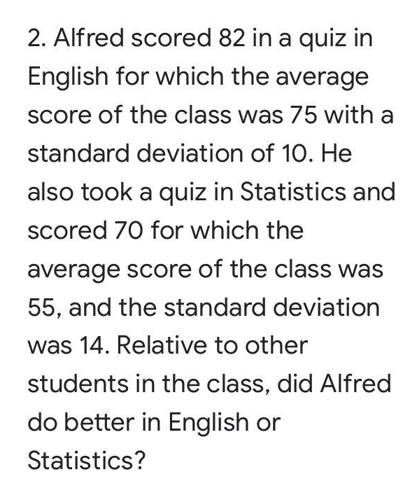 2. Alfred scored 82 in a quiz in
English for which the average
Score of the class was 75 with a
standard deviation of 10. He
also took a quiz in Statistics and
scored 70 for which the
average score of the class was
55, and the standard deviation
was 14. Relative to other
students in the class, did Alfred
do better in English or
Statistics?
