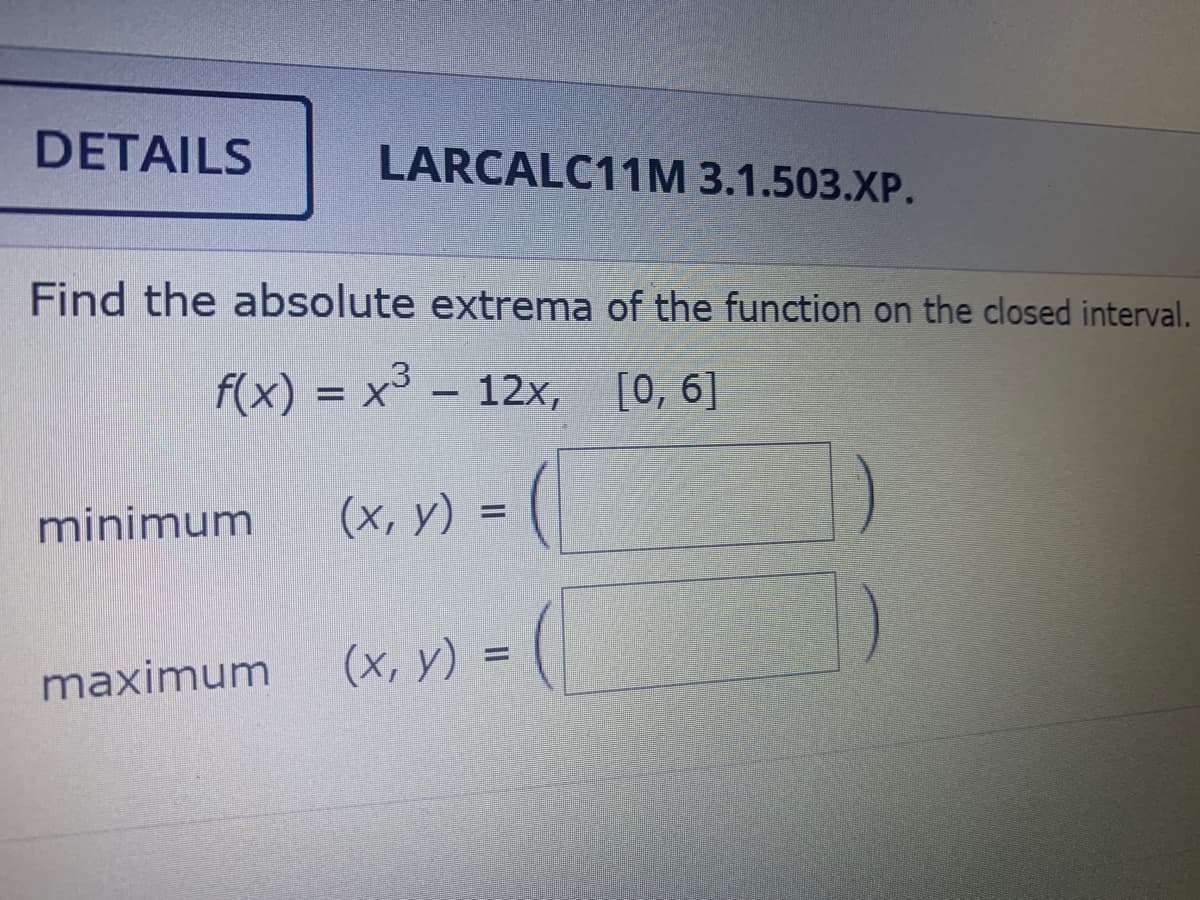 DETAILS
LARCALC11M 3.1.503.XP.
Find the absolute extrema of the function on the closed interval.
f(x) = x³ – 12x, [0, 6]
(x, y) =
%3D
minimum
maximum
(x, y) =
