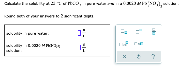 Calculate the solubility at 25 °C of PBCO, in pure water and in a 0.0020 M Pb (NO,), solution.
Round both of your answers to 2 significant digits.
solubility in pure water:
solubility in 0.0020 M Pb(NO3)2
x10
solution:
?
Dlo
