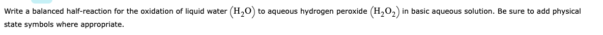 Write a balanced half-reaction for the oxidation of liquid water (H20) to aqueous hydrogen peroxide (H,O2) in basic aqueous solution. Be sure to add physical
state symbols where appropriate.
