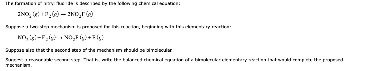 The formation of nitryl fluoride is described by the following chemical equation:
2NO, (g) + F2 (g) → 2NO,F (g)
Suppose a two-step mechanism is proposed for this reaction, beginning with this elementary reaction:
NO, (g) + F2 (g)
NO,F (g) + F (g)
Suppose also that the second step of the mechanism should be bimolecular.
Suggest a reasonable second step. That is, write the balanced chemical equation of a bimolecular elementary reaction that would complete the proposed
mechanism.
