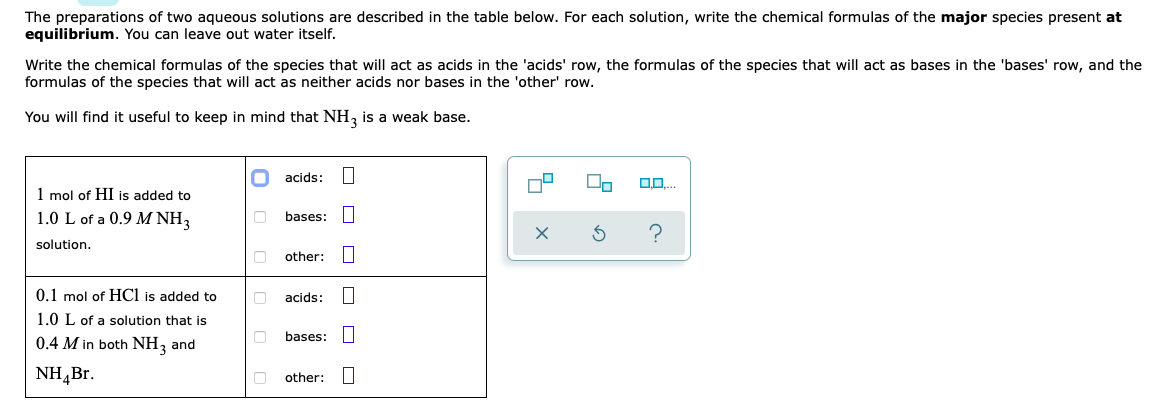 The preparations of two aqueous solutions are described in the table below. For each solution, write the chemical formulas of the major species present at
equilibrium. You can leave out water itself.
Write the chemical formulas of the species that will act as acids in the 'acids' row, the formulas of the species that will act as bases in the 'bases' row, and the
formulas of the species that will act as neither acids nor bases in the 'other' row.
You will find it useful to keep in mind that NH, is a weak base.
acids:
1 mol of HI is added to
1.0 L of a 0.9 M NH3
bases:
solution.
other:
0.1 mol of HCl is added to
acids:
1.0 L of a solution that is
bases:
0.4 M in both NH, and
NH,Br.
other:
