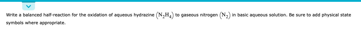 Write a balanced half-reaction for the oxidation of aqueous hydrazine (N,H.) to gaseous nitrogen (N,) in basic aqueous solution. Be sure to add physical state
symbols where appropriate.
