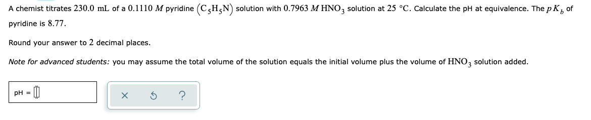 A chemist titrates 230.0 mL of a 0.1110 M pyridine (C,H,N) solution with 0.7963 M HNO, solution at 25 °C. Calculate the pH at equivalence. The p K, of
pyridine is 8.77.
Round your answer to 2 decimal places.
Note for advanced students: you may assume the total volume of the solution equals the initial volume plus the volume of HNO, solution added.
pH = [|
