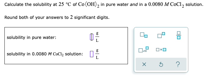 Calculate the solubility at 25 °C of Co (OH), in pure water and in a 0.0080 M CoCl, solution.
Round both of your answers to 2 significant digits.
solubility in pure water:
x10
solubility in 0.0080 M CoCl2 solution:
