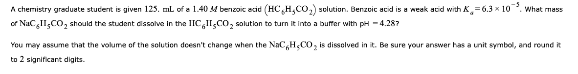 A chemistry graduate student is given 125. mL of a 1.40 M benzoic acid (HC H,CO,) solution. Benzoic acid is a weak acid with K
= 6.3 x 10
What mass
of NaC H,CO, should the student dissolve in the HCH,CO, solution to turn it into a buffer with pH = 4.28?
You may assume that the volume of the solution doesn't change when the NaCH,CO, is dissolved in it. Be sure your answer has a unit symbol, and round it
to 2 significant digits.
