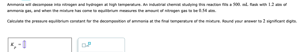 Ammonia will decompose into nitrogen and hydrogen at high temperature. An industrial chemist studying this reaction fills a 500. mL flask with 1.2 atm of
ammonia gas, and when the mixture has come to equilibrium measures the amount of nitrogen gas to be 0.54 atm.
Calculate the pressure equilibrium constant for the decomposition of ammonia at the final temperature of the mixture. Round your answer to 2 significant digits.
K, = ]
