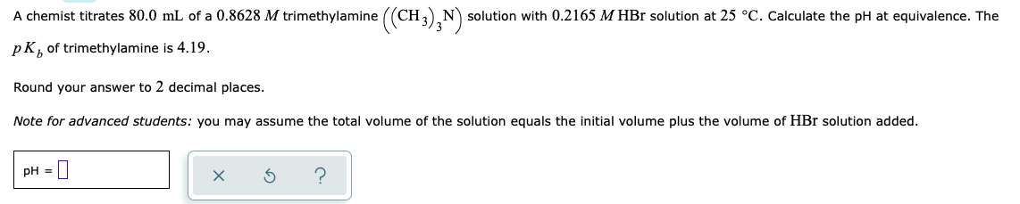 A chemist titrates 80.0 mL of a 0.8628 M trimethylamine ((CH) N solution with 0.2165 M HBr solution at 25 °C. Calculate the pH at equivalence. The
pK,
of trimethylamine is 4.19.
Round your answer to 2 decimal places.
Note for advanced students: you may assume the total volume of the solution equals the initial volume plus the volume of HBr solution added.
pH =||

