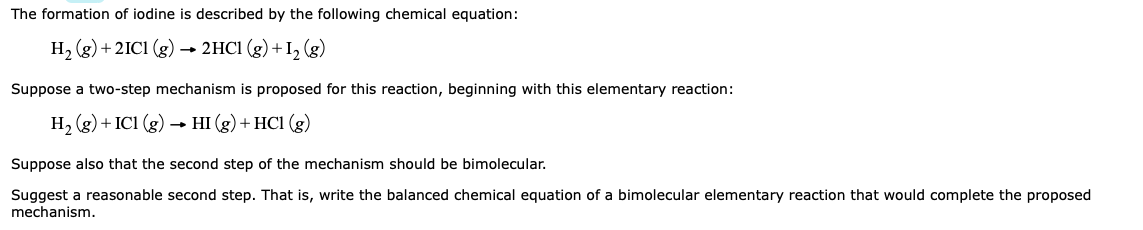 The formation of iodine is described by the following chemical equation:
H, (g) + 2IC1 (g) → 2HC1 (g) +Iz (g)
Suppose a two-step mechanism is proposed for this reaction, beginning with this elementary reaction:
H, (g) + IC1 (g)
НI (g) + HCI (g)
Suppose also that the second step of the mechanism should be bimolecular.
Suggest a reasonable second step. That is, write the balanced chemical equation of a bimolecular elementary reaction that would complete the proposed
mechanism.
