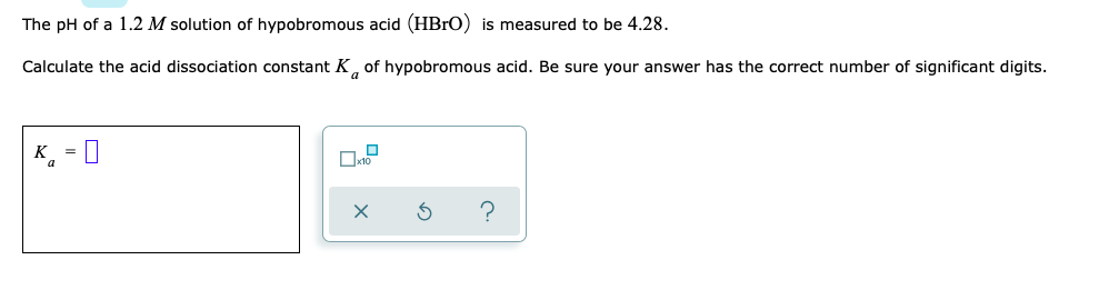 The pH of a 1.2 M solution of hypobromous acid (HBrO) is measured to be 4.28.
Calculate the acid dissociation constant K, of hypobromous acid. Be sure your answer has the correct number of significant digits.
K =
