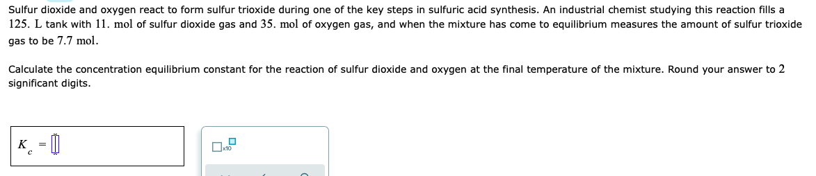 Sulfur dioxide and oxygen react to form sulfur trioxide during one of the key steps in sulfuric acid synthesis. An industrial chemist studying this reaction fills a
125. L tank with 11. mol of sulfur dioxide gas and 35. mol of oxygen gas, and when the mixture has come to equilibrium measures the amount of sulfur trioxide
gas to be 7.7 mol.
Calculate the concentration equilibrium constant for the reaction of sulfur dioxide and oxygen at the final temperature of the mixture. Round your answer to 2
significant digits.
K. = |

