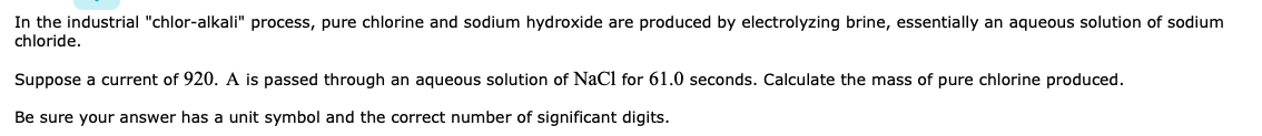 In the industrial "chlor-alkali" process, pure chlorine and sodium hydroxide are produced by electrolyzing brine, essentially an aqueous solution of sodium
chloride.
Suppose a current of 920. A is passed through an aqueous solution of NaCl for 61.0 seconds. Calculate the mass of pure chlorine produced.
Be sure your answer has a unit symbol and the correct number of significant digits.
