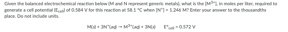 Given the balanced electrochemical reaction below (M and N represent generic metals), what is the [M3*], in moles per liter, required to
generate a cell potential (Ecell) of 0.584 V for this reaction at 58.1 °C when [N*] = 1.246 M? Enter your answer to the thousandths
place. Do not include units.
M(s) + 3N*(aq) –→ M3+(aq) + 3N(s)
E°cell = 0.572 V
