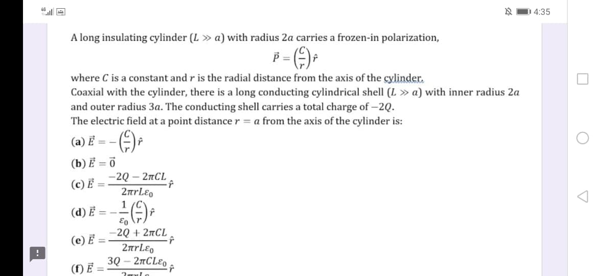 46 ul
DI 4:35
A long insulating cylinder (L » a) with radius 2a carries a frozen-in polarization,
where C is a constant and r is the radial distance from the axis of the cylinder.
Coaxial with the cylinder, there is a long conducting cylindrical shell (L » a) with inner radius 2a
and outer radius 3a. The conducting shell carries a total charge of -2Q.
The electric field at a point distance r = a from the axis of the cylinder is:
(a) E = -
(b) Ẻ = 0
—2Q — 2пCL
(c) Ẻ =
(d) Ē =-
-2Q + 27CL
2rLEo
3Q – 2TCLEO
(e) E =
(f) E
