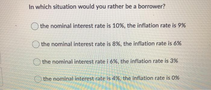 In which situation would you rather be a borrower?
the nominal interest rate is 10%, the inflation rate is 9%
the nominal interest rate is 8%, the inflation rate is 6%
the nominal interest rate i 6%, the inflation rate is 3%
the nominal interest rate is 4%, the inflation rate is 0%
