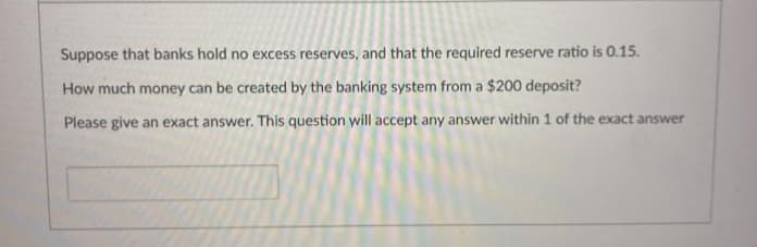 Suppose that banks hold no excess reserves, and that the required reserve ratio is 0.15.
How much money can be created by the banking system from a $200 deposit?
Please give an exact answer. This question will accept any answer within 1 of the exact answer
