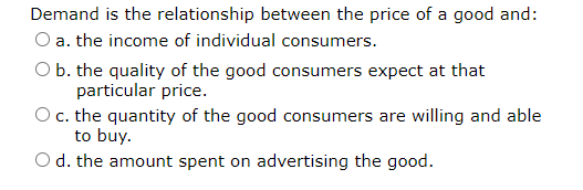 Demand is the relationship between the price of a good and:
O a. the income of individual consumers.
O b. the quality of the good consumers expect at that
particular price.
O c. the quantity of the good consumers are willing and able
to buy.
O d. the amount spent on advertising the good.
