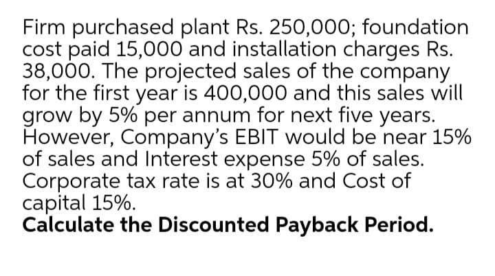 Firm purchased plant Rs. 250,000; foundation
cost paid 15,000 and installation charges Rs.
38,000. The projected sales of the company
for the first year is 400,000 and this sales will
grow by 5% per annum for next five years.
However, Company's EBIT would be near 15%
of sales and Interest expense 5% of sales.
Corporate tax rate is at 30% and Cost of
capital 15%.
Calculate the Discounted Payback Period.
