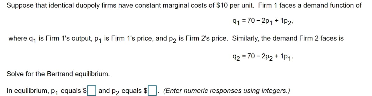 Suppose that identical duopoly firms have constant marginal costs of $10 per unit. Firm 1 faces a demand function of
q1 = 70 – 2p1 + 1p2,
where q, is Firm 1's output, p, is Firm 1's price, and p, is Firm 2's price. Similarly, the demand Firm 2 faces is
92
= 70 – 2p2 + 1p1-
Solve for the Bertrand equilibrium.
In equilibrium, p1 equals $
and
P2
equals $
(Enter numeric responses using integers.)
