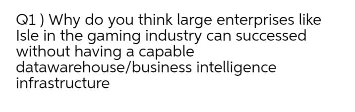 Q1) Why do you think large enterprises like
Isle in the gaming industry can successed
without having a capable
datawarehouse/business intelligence
infrastructure
