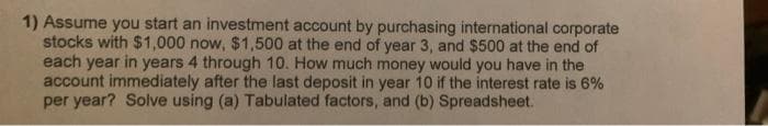 1) Assume you start an investment account by purchasing international corporate
stocks with $1,000 now, $1,500 at the end of year 3, and $500 at the end of
each year in years 4 through 10. How much money would you have in the
account immediately after the last deposit in year 10 if the interest rate is 6%
per year? Solve using (a) Tabulated factors, and (b) Spreadsheet.
