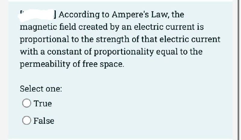 ] According to Ampere's Law, the
magnetic field created by an electric current is
proportional to the strength of that electric current
with a constant of proportionality equal to the
permeability of free space.
Select one:
True
O False