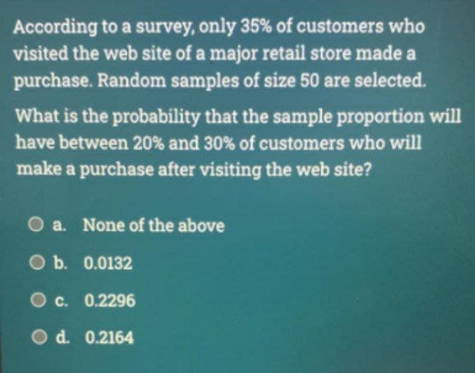 According to a survey, only 35% of customers who
visited the web site of a major retail store made a
purchase. Random samples of size 50 are selected.
What is the probability that the sample proportion will
have between 20% and 30% of customers who will
make a purchase after visiting the web site?
O a. None of the above
O b. 0.0132
Oc. 0.2296
Od. 0.2164