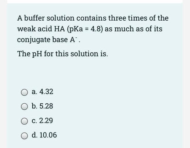 A buffer solution contains three times of the
weak acid HA (pKa = 4.8) as much as of its
conjugate base A.
The pH for this solution is.
a. 4.32
O b. 5.28
O c. 2.29
O d. 10.06