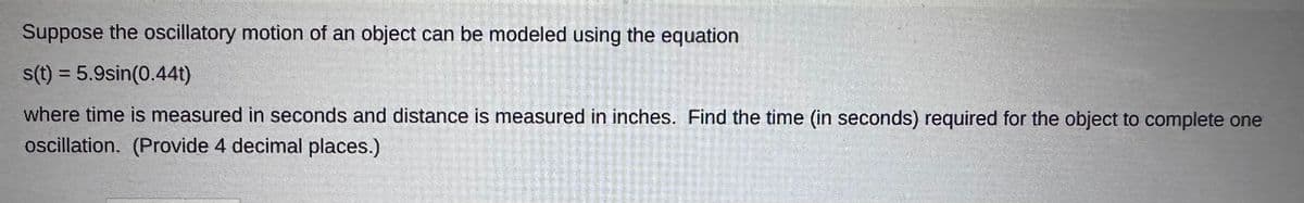 Suppose the oscillatory motion of an object can be modeled using the equation
s(t) = 5.9sin(0.44t)
where time is measured in seconds and distance is measured in inches. Find the time (in seconds) required for the object to complete one
oscillation. (Provide 4 decimal places.)