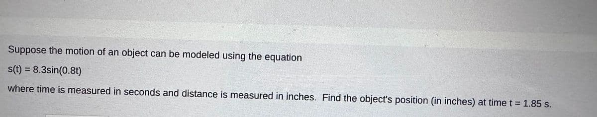 Suppose the motion of an object can be modeled using the equation
s(t) = 8.3sin(0.8t)
where time is measured in seconds and distance is measured in inches. Find the object's position (in inches) at time t = 1.85 s.