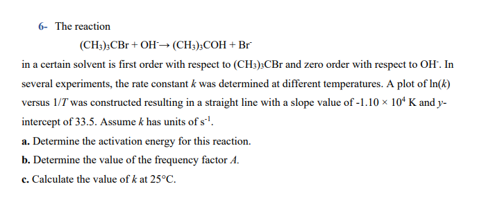 6- The reaction
(CH;);CBr + OH→ (CH3);COH + Br
in a certain solvent is first order with respect to (CH3);CBr and zero order with respect to OH. In
several experiments, the rate constant k was determined at different temperatures. A plot of In(k)
versus 1/T was constructed resulting in a straight line with a slope value of -1.10 × 10ʻ K and y-
intercept of 33.5. Assume k has units of s'.
a. Determine the activation energy for this reaction.
b. Determine the value of the frequency factor A.
c. Calculate the value of k at 25°C.
