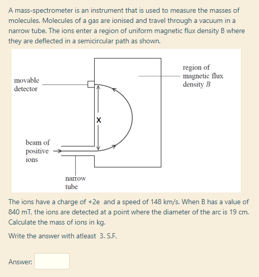 A mass-spectrometer is an instrument that is used to measure the masses of
molecules. Molecules of a gas are ionised and travel through a vacuum in a
narrow tube. The ions enter a region of uniform magnetic flux density B where
they are deflected in a semicircular path as shown.
region of
magnetic flux
density B
movable
detector
beam of
positive
ions
narrow
tube
The ions have a charge of +2e and a speed of 148 km/s. When B has a value of
840 mT, the ions are detected at a point where the diameter of the arc is 19 cm.
Calculate the mass of ions in kg.
Write the answer with atleast 3. S.F.
