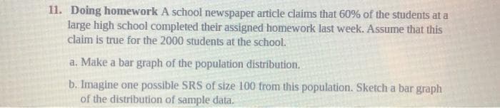 11. Doing homework A school newspaper article claims that 60% of the students at a
large high school completed their assigned homework last week. Assume that this
claim is true for the 2000 students at the school.
a. Make a bar graph of the population distribution.
b. Imagine one possible SRS of size 100 from this population. Sketch a bar graph
of the distribution of sample data.
