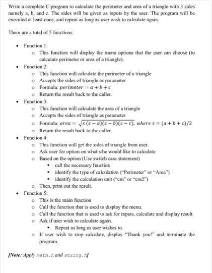 Write a complete C program to calculate the perimeter and area of a triangle with 3 sides
namely a, b, and c. The sides will be given as inputs by the user. The program will be
executed at least once, and repeat as long as user wish to calculate again.
There are a total of 5 functions:
• Function 1:
o This function will display the menu options that the user can choose (to
calculate perimeter or area of a triangle).
Function 2:
• This function will calculate the perimeter of a triangle
o Accepts the sides of triangle as parameter
o Formula: perimeter = a + b+c
o Return the result back to the caller.
• Function 3:
o This function will calculate the area of a triangle
o Accepts the sides of triangle as parameter
o Formula: area = s (s - a)(s – b)(s– c), where s = (a +b+c)/2
o Return the result back to the caller.
Function 4:
• This function will get the sides of triangle from user.
o Ask user for option on what s'he would like to calculate.
o Based on the option (Use switch case statement)
• all the necessary function
identify the type of caleulation ("Perimeter" or "Area")
identify the calculation unit ("cm" or "em2")
o Then, print out the result.
• Function 5:
• This is the main function
o Call the function that is used to display the menu.
• Call the function that is used to ask for inputs, calculate and display result.
o Ask if user wish to calculate again.
• Repeat as long as user wishes to.
o If user wish to stop calculate, display "Thank you!" and terminate the
program.
/Note: Apply math.h and string.
