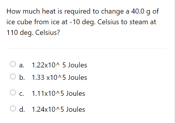 How much heat is required to change a 40.0 g of
ice cube from ice at -10 deg. Celsius to steam at
110 deg. Celsius?
а.
1.22x10^ 5 Joules
O b. 1.33 x10^5 Joules
1.11x10^5 Joules
О с.
O d. 1.24x10^5 Joules
