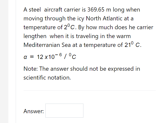 A steel aircraft carrier is 369.65 m long when
moving through the icy North Atlantic at a
temperature of 2°C. By how much does he carrier
lengthen when it is traveling in the warm
Mediterranian Sea at a temperature of 210 C.
a = 12 x10-6 / °c
%3D
Note: The answer should not be expressed in
scientific notation.
Answer:

