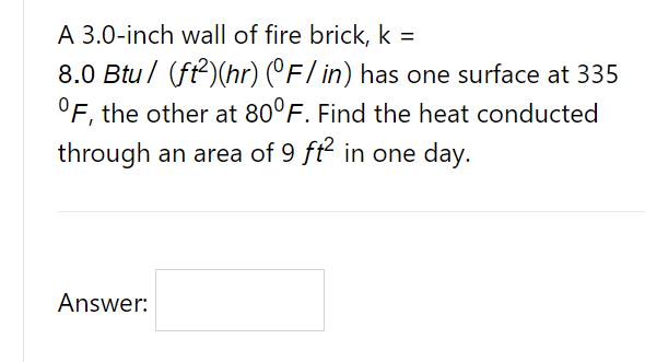 A 3.0-inch wall of fire brick, k =
8.0 Btu / (ft2)(hr) (°F/ in) has one surface at 335
°F, the other at 80°F. Find the heat conducted
%3D
through an area of 9 ft in one day.
Answer:
