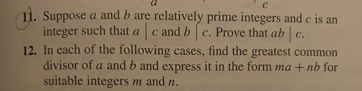C
11. Suppose a and b are relatively prime integers and c is an
integer such that a c and b c. Prove that ab|c
3/c.
12. In each of the following cases, find the greatest common
divisor of a and b and express it in the form ma +nb for
suitable integers m and n.
