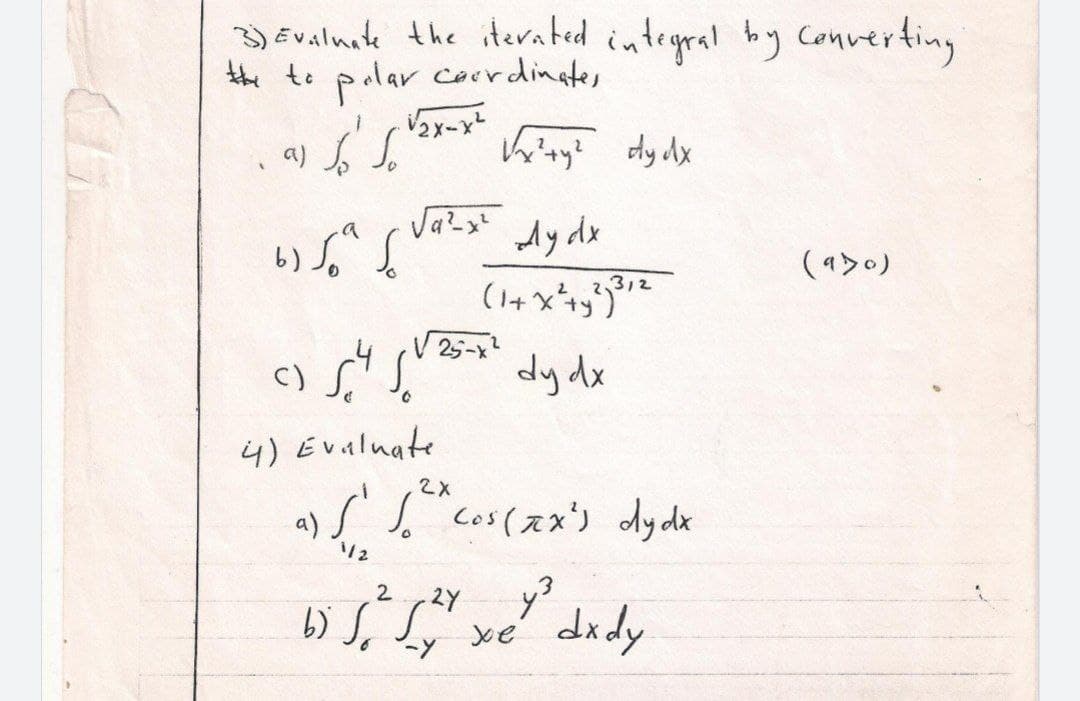 3) Evaluate the iterated integral by converting
the to polar coordinates
√√₂x-x²
al so So
√x²+y² dy dx
(930)
Ay dx
(1+x² + y²) ³12
-4
c) S
dy dx
4) Evaluate
2X
a)
[ 1.²" cos(xx²) dydx
1/2
-24 y² dx dy
b) so sy xe
2
-Y
ر برده
شہر
√25-x²