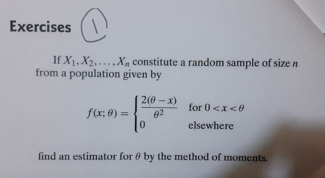 (
If X₁, X2,..., Xn constitute a random sample of size n
from a population given by
2(0 - x)
for 0<x<0
f(x; 0) =
02
elsewhere
find an estimator for 0 by the method of moments.
Exercises