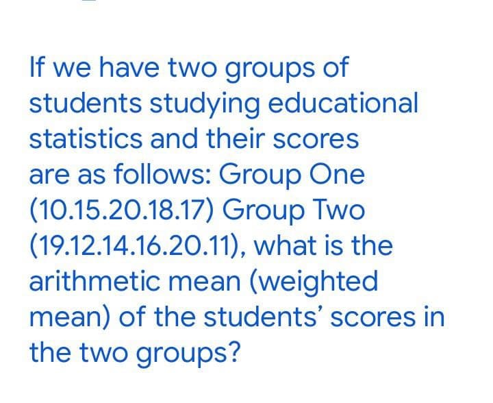 If we have two groups of
students studying educational
statistics and their scores
are as follows: Group One
(10.15.20.18.17) Group Two
(19.12.14.16.20.11),
what is the
arithmetic mean (weighted
mean) of the students' scores in
the two groups?