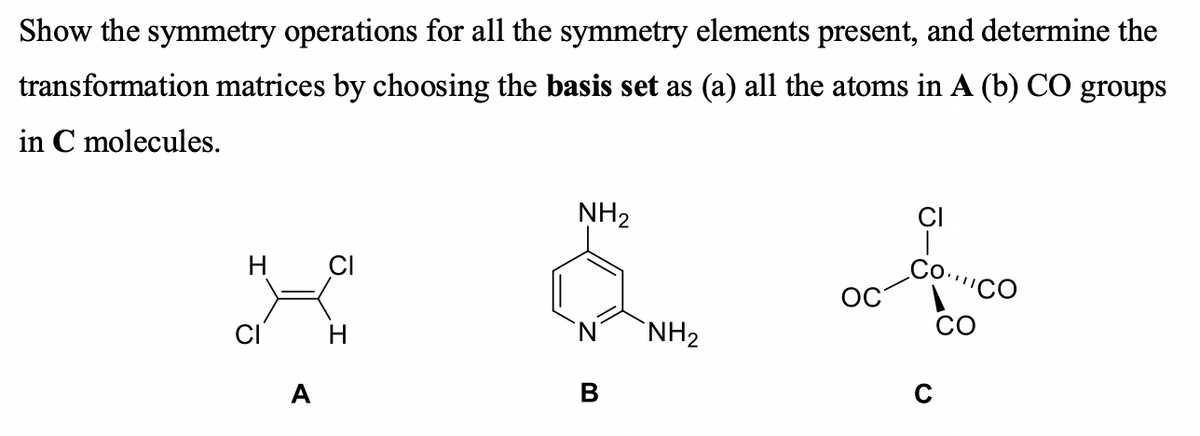 Show the symmetry operations for all the symmetry elements present, and determine the
transformation matrices by choosing the basis set as (a) all the atoms in A (b) CÓ groups
in C molecules.
NH2
H CI
Co..
ОС
"СО
CO
H
`NH2
A
В
