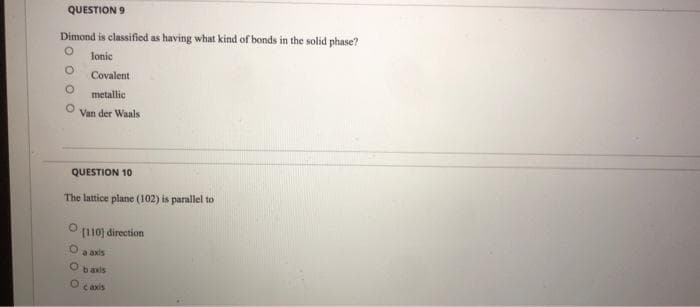 QUESTION 9
Dimond is classified as having what kind of bonds in the solid phase?
lonic
Covalent
metallic
Van der Waals
QUESTION 10
The lattice plane (102) is parallel to
[110] direction
a axis
baxis
caxis
