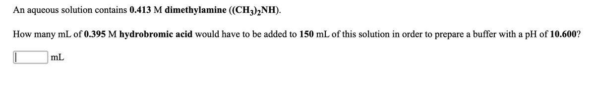 An aqueous solution contains 0.413 M dimethylamine ((CH3)2NH).
How many mL of 0.395 M hydrobromic acid would have to be added to 150 mL of this solution in order to prepare a buffer with a pH of 10.600?
mL
