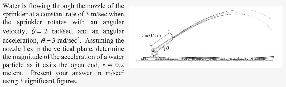 Water is flowing through the nozzle of the
sprinkler at a constant rate of 3 m/sec when
the sprinkler rotates with an angular
velocity, 2 rad/sec, and an angular
acceleration, Ö= 3 rad/sec². Assuming the
nozzle lies in the vertical plane, determine
the magnitude of the acceleration of a water
particle as it exits the open end, r = 0.2
meters. Present your answer in m/sec²
using 3 significant figures.
r = 0.2 m
Make
NE