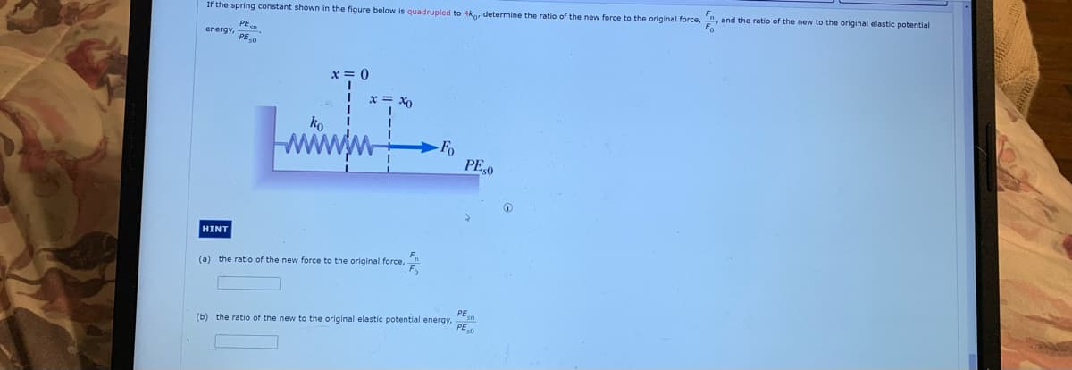 and the ratio of the new to the original elastic potential
Fo
If the spring constant shown in the figure below is quadrupled to 4ko determine the ratio of the new force to the original force,
PEn
energy,
PE,0
x = 0
x = X0
ko
-Fo
PE,0
HINT
(a) the ratio of the new force to the original force,
PEn
(b) the ratio of the new to the original elastic potential energy,
