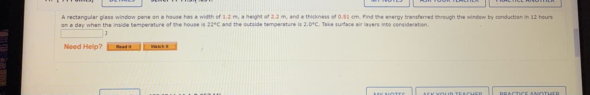 A rectangular glass window pane on a house has a width of 1.2 m, a height of 2.2 m, and a thickness of 0.51 cm. Find the energy transferred through the window by conduction in 12 hours
on a day when the inside temperature of the house is 22°C and the outside temperature is 2.0°C. Take surface air layers into consideration.
Need Help?
Read It
Watch It
MY NOTES
ASK YO UD TEA CHED
DRACTICE ANOTHER
