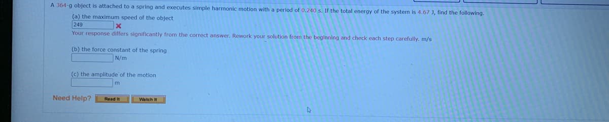 A 364-g object is attached to a spring and executes simple harmonic motion with a period of 0.240 s. If the total energy of the system is 4.67 J, find the following.
(a) the maximum speed of the object
249
Your response differs significantly from the correct answer. Rework your solution from the beginning and check each step carefully. m/s
(b) the force constant of the spring
N/m
(c) the amplitude of the motion
Need Help?
Read It
Watch It
