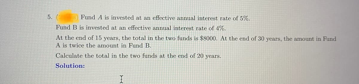 5. (1
s) Fund A is invested at an effective annual interest rate of 5%.
Fund B is invested at an effective annual interest rate of 4%.
At the end of 15 years, the total in the two funds is $8000. At the end of 30 years, the amount in Fund
A is twice the amount in Fund B.
Calculate the total in the two funds at the end of 20 years.
Solution: